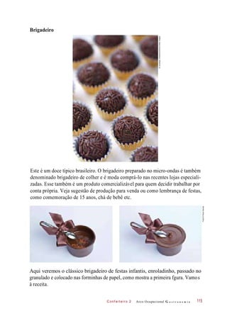 C onf eiteir o 2
Brigadeiro
Este é um doce típico brasileiro. O brigadeiro preparado no micro-ondas é também
denominado brigadeiro de colher e é moda comprá-lo nas recentes lojas especiali-
zadas. Esse também é um produto comercializável para quem decidir trabalhar por
conta própria. Veja sugestão de produção para venda ou como lembrança de festas,
como comemoração de 15 anos, chá de bebê etc.
Aqui veremos o clássico brigadeiro de festas infantis, enroladinho, passado no
granulado e colocado nas forminhas de papel, como mostra a primeira fgura. Vamos
à receita.
Arco Ocupacional G a s t r o n o m i a 115
©LaurangeUnbekandt/Alamy/OtherImages
Fotos©PauloSavala
 