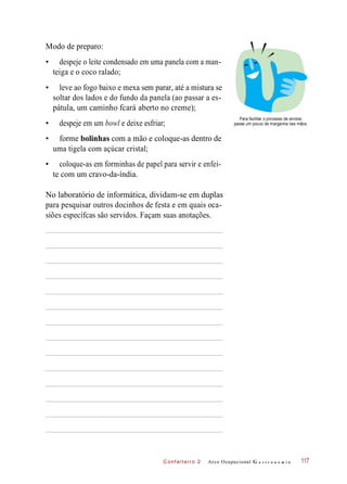 C onf eiteir o 2
Modo de preparo:
• despeje o leite condensado em uma panela com a man-
teiga e o coco ralado;
• leve ao fogo baixo e mexa sem parar, até a mistura se
soltar dos lados e do fundo da panela (ao passar a es-
pátula, um caminho fcará aberto no creme);
• despeje em um bowl e deixe esfriar;
Para facilitar o processo de enrolar,
passe um pouco de margarina nas mãos.
• forme bolinhas com a mão e coloque-as dentro de
uma tigela com açúcar cristal;
• coloque-as em forminhas de papel para servir e enfei-
te com um cravo-da-índia.
No laboratório de informática, dividam-se em duplas
para pesquisar outros docinhos de festa e em quais oca-
siões específcas são servidos. Façam suas anotações.
Arco Ocupacional G a s t r o n o m i a 117
 