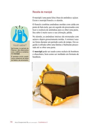 Receita de marzipã
O marzipã é uma pasta feita à base de amêndoa e açúcar.
Existe o marzipã francês e o alemão.
O francês combina amêndoas moídas com calda em
ponto de bala mole, que em seguida são processadas com
licor e essência de amêndoas para se obter uma pasta.
Seu sabor é muito suave e sua coloração, pálida.
Você sabia?
Na Europa, no período da
Páscoa, são elaborados
ovos, coelhos e cordeiros
de marzipã.
É também muito usado
como cobertura de bolos
de Natal e de aniversário.
No alemão, as amêndoas inteiras são misturadas com
açúcar e depois grosseiramente moídas. A mistura é seca
no forno durante um período curto de tempo. Em se-
guida é esfriada sobre uma lâmina e fnalmente proces-
sada até se obter uma pasta.
O marzipã pode ser usado como recheio de bombons
e chocolates, bem como ser moldado em formato de
bombom.
Arco Ocupacional G a s t r o n o m i a Confeiteiro 2118
©DavidMarsden/GettyImages
 