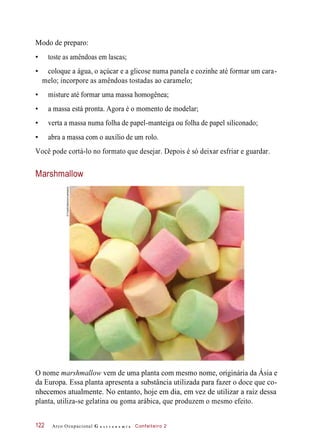 Modo de preparo:
• toste as amêndoas em lascas;
• coloque a água, o açúcar e a glicose numa panela e cozinhe até formar um cara-
melo; incorpore as amêndoas tostadas ao caramelo;
• misture até formar uma massa homogênea;
• a massa está pronta. Agora é o momento de modelar;
• verta a massa numa folha de papel-manteiga ou folha de papel siliconado;
• abra a massa com o auxílio de um rolo.
Você pode cortá-lo no formato que desejar. Depois é só deixar esfriar e guardar.
Marshmallow
O nome marshmallow vem de uma planta com mesmo nome, originária da Ásia e
da Europa. Essa planta apresenta a substância utilizada para fazer o doce que co-
nhecemos atualmente. No entanto, hoje em dia, em vez de utilizar a raiz dessa
planta, utiliza-se gelatina ou goma arábica, que produzem o mesmo efeito.
Arco Ocupacional G a s t r o n o m i a Confeiteiro 2122
©FoodCollection/Latinstock
 