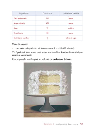 C onf eiteir o 2
Modo de preparo:
• bata todos os ingredientes até obter um creme leve e fofo (10 minutos).
Você pode adicionar aroma e cor ao seu marshmallow. Para isso basta adicionar
corante e aromatizante.
Essa preparação também pode ser utilizada para cobertura de bolos.
Arco Ocupacional G a s t r o n o m i a 123
Ingrediente Quantidade Unidade de medida
Clara pasteurizada 210 grama
Açúcar refinado 450 grama
Água 75 mililitro
Emulsificante 30 grama
Essência de baunilha ½ colher de sopa
©TomKelleyArchive/GettyImages
 
