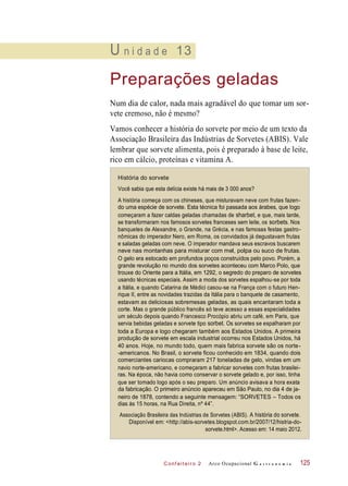 A história começa com os chineses, que misturavam neve com frutas fazen-
do uma espécie de sorvete. Esta técnica foi passada aos árabes, que logo
começaram a fazer caldas geladas chamadas de sharbet, e que, mais tarde,
se transformaram nos famosos sorvetes franceses sem leite, os sorbets. Nos
banquetes de Alexandre, o Grande, na Grécia, e nas famosas festas gastro-
nômicas do imperador Nero, em Roma, os convidados já degustavam frutas
e saladas geladas com neve. O imperador mandava seus escravos buscarem
neve nas montanhas para misturar com mel, polpa ou suco de frutas.
C onf eiteir o 2
U n i d a d e 13
Preparações geladas
Num dia de calor, nada mais agradável do que tomar um sor-
vete cremoso, não é mesmo?
Vamos conhecer a história do sorvete por meio de um texto da
Associação Brasileira das Indústrias de Sorvetes (ABIS). Vale
lembrar que sorvete alimenta, pois é preparado à base de leite,
rico em cálcio, proteínas e vitamina A.
História do sorvete
Você sabia que esta delícia existe há mais de 3 000 anos?
O gelo era estocado em profundos poços construídos pelo povo. Porém, a
grande revolução no mundo dos sorvetes aconteceu com Marco Polo, que
trouxe do Oriente para a Itália, em 1292, o segredo do preparo de sorvetes
usando técnicas especiais. Assim a moda dos sorvetes espalhou-se por toda
a Itália, e quando Catarina de Médici casou-se na França com o futuro Hen-
rique II, entre as novidades trazidas da Itália para o banquete de casamento,
estavam as deliciosas sobremesas geladas, as quais encantaram toda a
corte. Mas o grande público francês só teve acesso a essas especialidades
um século depois quando Francesco Procópio abriu um café, em Paris, que
servia bebidas geladas e sorvete tipo sorbet. Os sorvetes se espalharam por
toda a Europa e logo chegaram também aos Estados Unidos. A primeira
produção de sorvete em escala industrial ocorreu nos Estados Unidos, há
40 anos. Hoje, no mundo todo, quem mais fabrica sorvete são os norte-
-americanos. No Brasil, o sorvete ficou conhecido em 1834, quando dois
comerciantes cariocas compraram 217 toneladas de gelo, vindas em um
navio norte-americano, e começaram a fabricar sorvetes com frutas brasilei-
ras. Na época, não havia como conservar o sorvete gelado e, por isso, tinha
que ser tomado logo após o seu preparo. Um anúncio avisava a hora exata
da fabricação. O primeiro anúncio apareceu em São Paulo, no dia 4 de ja-
neiro de 1878, contendo a seguinte mensagem: “SORVETES – Todos os
dias às 15 horas, na Rua Direita, nº 44”.
Associação Brasileira das Indústrias de Sorvetes (ABIS). A história do sorvete.
Disponível em: <http://abis-sorvetes.blogspot.com.br/2007/12/histria-do-
sorvete.html>. Acesso em: 14 maio 2012.
Arco Ocupacional G a s t r o n o m i a 125
 
