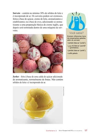 • gr an i
C onf eiteir o 2
Sorvete – contém no mínimo 30% de sólidos de leite e
é incorporado de ar. Os sorvetes podem ser cremosos,
feitos à base de açúcar, creme de leite, aromatizantes e
estabilizantes; ou à base de ovos, adicionando-se aroma-
tizante a uma preparação básica de creme inglês, que
depois será terminada dentro de uma máquina de sor-
vetes.
Você sabia?
Existem diferentes tipos
de preparações geladas,
além do sorvete:
• sorbet (fala-se “sorbê”);
té (fala-se “granitê”
– granitados);
• parfait (fala-se “parfé”);
• suflê gelado.
Sorbet – feito à base de uma calda de açúcar adicionada
de aromatizante, normalmente de frutas. Não contém
sólidos de leite e é incorporado de ar.
Arco Ocupacional G a s t r o n o m i a 127
©MichaelRosenfeld/GettyImages©ImageSource/GettyImages
 