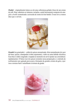 Parfait – originalmente tratava-se de uma sobremesa gelada à base de um creme
de café. Hoje, admitem-se inúmeras variações, sendo basicamente composto de uma
pâte a bombe aromatizada e acrescida de creme de leite batido. É mais leve e menos
doce que o sorvete.
Granité (ou granitado) – calda de açúcar aromatizada, feita normalmente de suco
de fruta, açúcar, champanhe (vinho espumante), vinho ou outra bebida alcoólica.
Essa base é então congelada e raspada no momento de servir (perde sua consistência
rapidamente). O baixo teor de açúcar existente nessa preparação e o método de
resfriamento sem agitação provocam a formação de grandes cristais de gelo, e por
isso a textura fnal é semelhante à textura da geada.
Arco Ocupacional G a s t r o n o m i a Confeiteiro 2128
©ImagesofBirmingham/Alamy/OtherImages
©AnnabelleBreakey/GettyImages
 