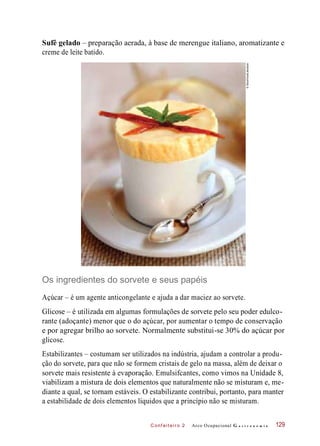 C onf eiteir o 2
Sufê gelado – preparação aerada, à base de merengue italiano, aromatizante e
creme de leite batido.
Os ingredientes do sorvete e seus papéis
Açúcar – é um agente anticongelante e ajuda a dar maciez ao sorvete.
Glicose – é utilizada em algumas formulações de sorvete pelo seu poder edulco-
rante (adoçante) menor que o do açúcar, por aumentar o tempo de conservação
e por agregar brilho ao sorvete. Normalmente substitui-se 30% do açúcar por
glicose.
Estabilizantes – costumam ser utilizados na indústria, ajudam a controlar a produ-
ção do sorvete, para que não se formem cristais de gelo na massa, além de deixar o
sorvete mais resistente à evaporação. Emulsifcantes, como vimos na Unidade 8,
viabilizam a mistura de dois elementos que naturalmente não se misturam e, me-
diante a qual, se tornam estáveis. O estabilizante contribui, portanto, para manter
a estabilidade de dois elementos líquidos que a princípio não se misturam.
Arco Ocupacional G a s t r o n o m i a 129
©StockFood/Latinstock
 