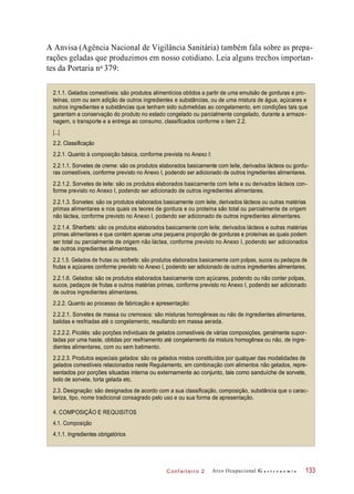 C onf eiteir o 2
A Anvisa (Agência Nacional de Vigilância Sanitária) também fala sobre as prepa-
rações geladas que produzimos em nosso cotidiano. Leia alguns trechos importan-
tes da Portaria n 379:
2.1.1. Gelados comestíveis: são produtos alimentícios obtidos a partir de uma emulsão de gorduras e pro-
teínas, com ou sem adição de outros ingredientes e substâncias, ou de uma mistura de água, açúcares e
outros ingredientes e substâncias que tenham sido submetidas ao congelamento, em condições tais que
garantam a conservação do produto no estado congelado ou parcialmente congelado, durante a armaze-
nagem, o transporte e a entrega ao consumo, classificados conforme o item 2.2.
2.2. Classificação
2.2.1. Quanto à composição básica, conforme prevista no Anexo I:
2.2.1.1. Sorvetes de creme: são os produtos elaborados basicamente com leite, derivados lácteos ou gordu-
ras comestíveis, conforme previsto no Anexo I, podendo ser adicionado de outros ingredientes alimentares.
2.2.1.2. Sorvetes de leite: são os produtos elaborados basicamente com leite e ou derivados lácteos con-
forme previsto no Anexo I, podendo ser adicionado de outros ingredientes alimentares.
2.2.1.3. Sorvetes: são os produtos elaborados basicamente com leite, derivados lácteos ou outras matérias
primas alimentares e nos quais os teores de gordura e ou proteína são total ou parcialmente de origem
não láctea, conforme previsto no Anexo I, podendo ser adicionado de outros ingredientes alimentares.
2.2.1.4. Sherbets: são os produtos elaborados basicamente com leite, derivados lácteos e outras matérias
primas alimentares e que contém apenas uma pequena proporção de gorduras e proteínas as quais podem
ser total ou parcialmente de origem não láctea, conforme previsto no Anexo I, podendo ser adicionados
de outros ingredientes alimentares.
2.2.1.5. Gelados de frutas ou sorbets: são produtos elaborados basicamente com polpas, sucos ou pedaços de
frutas e açúcares conforme previsto no Anexo I, podendo ser adicionado de outros ingredientes alimentares.
2.2.1.6. Gelados: são os produtos elaborados basicamente com açúcares, podendo ou não conter polpas,
sucos, pedaços de frutas e outros matérias primas, conforme previsto no Anexo I, podendo ser adicionado
de outros ingredientes alimentares.
2.2.2. Quanto ao processo de fabricação e apresentação:
2.2.2.1. Sorvetes de massa ou cremosos: são misturas homogêneas ou não de ingredientes alimentares,
batidas e resfriadas até o congelamento, resultando em massa aerada.
2.2.2.2. Picolés: são porções individuais de gelados comestíveis de várias composições, geralmente supor-
tadas por uma haste, obtidas por resfriamento até congelamento da mistura homogênea ou não, de ingre-
dientes alimentares, com ou sem batimento.
2.2.2.3. Produtos especiais gelados: são os gelados mistos constituídos por qualquer das modalidades de
gelados comestíveis relacionados neste Regulamento, em combinação com alimentos não gelados, repre-
sentados por porções situadas interna ou externamente ao conjunto, tais como sanduíche de sorvete,
bolo de sorvete, torta gelada etc.
2.3. Designação: são designados de acordo com a sua classificação, composição, substância que o carac-
teriza, tipo, nome tradicional consagrado pelo uso e ou sua forma de apresentação.
4. COMPOSIÇÃO E REQUISITOS
4.1. Composição
4.1.1. Ingredientes obrigatórios
Arco Ocupacional G a s t r o n o m i a 133
[...]
o
 