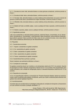 4.1.1.1. Sorvetes de creme: leite, derivados lácteos ou outras gorduras comestíveis, conforme previsto no
Anexo I.
4.1.1.2. Sorvetes de leite: leite ou derivados lácteos, conforme previsto no Anexo I.
4.1.1.3. Sorvetes: leite, derivados lácteos ou outras matérias primas alimentares nos quais os teores de
gordura e proteína são total ou parcialmente de origem não láctea, conforme previsto no Anexo I.
4.1.1.4. Sherbets: leite, derivados lácteos ou outras matérias primas alimentares, conforme previsto no
Anexo I.
4.1.1.5. Gelados de frutas ou sorbets: polpas, sucos ou pedaços de frutas e açúcares, conforme previsto no
Anexo I.
4.1.1.6. Gelados: açúcares, polpas, sucos ou pedaços de frutas, conforme previsto no Anexo I.
4.1.2. Ingredientes opcionais
Leite, seus constituintes ou derivados lácteos (gorduras, proteínas) frescos, concentrados, em pó, fermen-
tados, reconstituídos ou “recombinados”; outras gorduras e óleos comestíveis; outras proteínas comestíveis;
água potável; açúcares; frutas e produtos de frutas; cacau em pó e produtos de cacau; ovos e seus deriva-
dos e outras substâncias alimentícias que não descaracterizem o produto.
4.2. Requisitos
4.2.1. Características sensoriais
4.2.1.1. Aspecto: característico do gelado comestível.
4.2.1.2. Cor: característica do gelado comestível.
4.2.1.3. Sabor: característico do gelado comestível.
4.2.1.4. Odor: característico do gelado comestível.
4.2.1.5. Textura: característica do gelado comestível.
4.2.2. Características físico-químicas e químicas
Devem obedecer aos parâmetros definidos no Anexo I.
4.2.3. Condições de conservação
Os gelados comestíveis devem ser mantidos a uma temperatura máxima de 218 C (no produto). Quando
da exposição de venda é tolerada a temperatura máxima de 212 C (no produto). Nos equipamentos para
venda ambulante, sem unidade de refrigeração própria, é tolerada temperatura máxima de 25 C (no
produto).
4.2.4. Requisitos de composição
4.2.4.2. As especificações relativas à composição dos “Produtos Especiais Gelados” aplicam-se exclusiva-
mente à parte constituída pelos gelados comestíveis, sendo que a parte constituída pelos alimentos não
gelados deve atender legislação específica.
4.3. Acondicionamento
O produto deve ser acondicionado em embalagens adequadas às condições de transporte e armazenamen-
to e que confiram ao produto a proteção necessária. [...]
Anvisa. Portaria n 379, de 26 de abril de 1999. Disponível em:
<http://www.anvisa.gov.br/legis/portarias/379_ 99.htm>. Acesso em: 14 maio 2012.
Arco Ocupacional G a s t r o n o m i a Confeiteiro 2134
o
o
o
o
 