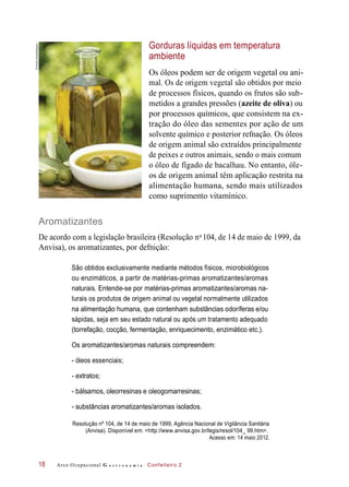 Gorduras líquidas em temperatura
ambiente
Os óleos podem ser de origem vegetal ou ani-
mal. Os de origem vegetal são obtidos por meio
de processos físicos, quando os frutos são sub-
metidos a grandes pressões (azeite de oliva) ou
por processos químicos, que consistem na ex-
tração do óleo das sementes por ação de um
solvente químico e posterior refnação. Os óleos
de origem animal são extraídos principalmente
de peixes e outros animais, sendo o mais comum
o óleo de fígado de bacalhau. No entanto, óle-
os de origem animal têm aplicação restrita na
alimentação humana, sendo mais utilizados
como suprimento vitamínico.
Aromatizantes
De acordo com a legislação brasileira (Resolução n 104, de 14 de maio de 1999, da
Anvisa), os aromatizantes, por defnição:
São obtidos exclusivamente mediante métodos físicos, microbiológicos
ou enzimáticos, a partir de matérias-primas aromatizantes/aromas
naturais. Entende-se por matérias-primas aromatizantes/aromas na-
turais os produtos de origem animal ou vegetal normalmente utilizados
na alimentação humana, que contenham substâncias odoríferas e/ou
sápidas, seja em seu estado natural ou após um tratamento adequado
(torrefação, cocção, fermentação, enriquecimento, enzimático etc.).
Os aromatizantes/aromas naturais compreendem:
- óleos essenciais;
- extratos;
- bálsamos, oleorresinas e oleogomarresinas;
- substâncias aromatizantes/aromas isolados.
Resolução nº 104, de 14 de maio de 1999, Agência Nacional de Vigilância Sanitária
(Anvisa). Disponível em: <http://www.anvisa.gov.br/legis/resol/104_ 99.htm>.
Acesso em: 14 maio 2012.
Arco Ocupacional G a s t r o n o m i a Confeiteiro 218
o
©EmilioEreza/Easypix
 