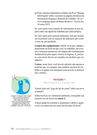 g) Posso solicitar empréstimo no Banco do Povo? Busque
informações sobre o assunto na página eletrônica da
Secretaria do Emprego e Relações do Trabalho: <ht t p://
www.emprego.sp.gov.br/banco-do-povo>. Acesso em:
14 maio 2012.
Se você reuniu esse conjunto de informações já tem no-
ções sobre sua opção de trabalhar por conta própria.
Se você optou pela carreira autônoma, terá que montar
seu orçamento sem se esquecer de nada para não correr
o risco de sair perdendo.
Compra dos equipamentos: lembre-se de que, indepen-
dentemente do local em que você vai trabalhar, um aven-
tal e máscaras protetoras são alguns dos instrumentos
fundamentais para seguir normas de higiene. E, portan-
to, seus custos devem ser somados aos produtos que vai
adquirir.
Custos: neste item você deverá calcular não apenas o
material que vai comprar, mas também sua hora de tra-
balho e os gastos com transporte (caso precise se deslocar
até o cliente).
Atividade 1
fa ze n d o m e u o rç am e nto
Vamos fazer um “jogo de faz de conta” sobre sua nova
ocupação?
Segundo a Fundação Getúlio Vargas
(FGV), considera-se classe C a
família cuja renda fica entre
R$ 1 126,00 e R$ 4 854,00.
Fonte: Centro de Pesquisas Sociais.
Fundação Getúlio Vargas (FGV).
Disponível em: <http://cps.fgv.br/
node/3999>. Acesso em: 14 maio 2012.
Izilda resolveu ser confeiteira autônoma, começando sua
carreira em um bairro de classe C.
Vamos ajudá-la a montar o orçamento e defnir o quan-
to ela vai cobrar por um cento de docinhos de festa?
Arco Ocupacional G a s t r o n o m i a Confeiteiro 2136
 