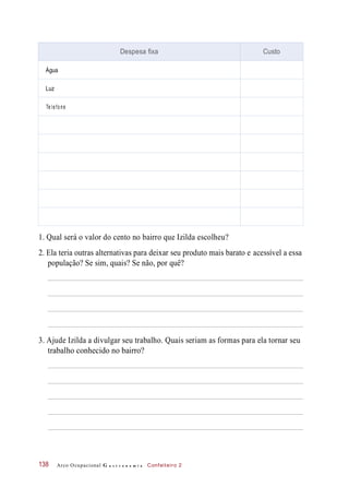 1. Qual será o valor do cento no bairro que Izilda escolheu?
2. Ela teria outras alternativas para deixar seu produto mais barato e acessível a essa
população? Se sim, quais? Se não, por quê?
3. Ajude Izilda a divulgar seu trabalho. Quais seriam as formas para ela tornar seu
trabalho conhecido no bairro?
Arco Ocupacional G a s t r o n o m i a Confeiteiro 2138
Despesa fixa Custo
Água
Luz
Te l e fo ne
 