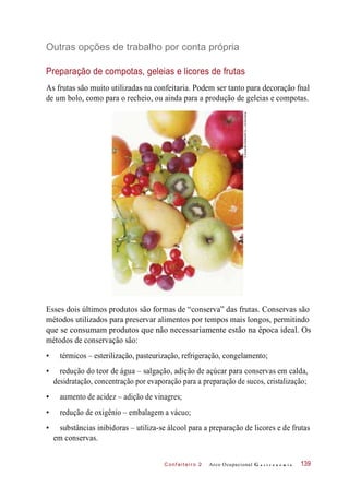 C onf eiteir o 2
Outras opções de trabalho por conta própria
Preparação de compotas, geleias e licores de frutas
As frutas são muito utilizadas na confeitaria. Podem ser tanto para decoração fnal
de um bolo, como para o recheio, ou ainda para a produção de geleias e compotas.
Esses dois últimos produtos são formas de “conserva” das frutas. Conservas são
métodos utilizados para preservar alimentos por tempos mais longos, permitindo
que se consumam produtos que não necessariamente estão na época ideal. Os
métodos de conservação são:
• térmicos – esterilização, pasteurização, refrigeração, congelamento;
• redução do teor de água – salgação, adição de açúcar para conservas em calda,
desidratação, concentração por evaporação para a preparação de sucos, cristalização;
• aumento de acidez – adição de vinagres;
• redução de oxigênio – embalagem a vácuo;
• substâncias inibidoras – utiliza-se álcool para a preparação de licores e de frutas
em conservas.
Arco Ocupacional G a s t r o n o m i a 139
©Sozaijiten/DatacraftCo.,Ltd/Diomedia
 