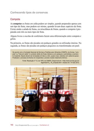 Conhecendo tipos de conservas
Compota
As compotas ou frutas em calda podem ser simples, quando preparadas apenas com
um tipo de fruta, mas podem ser mistas, quando levam duas espécies de fruta.
Existe ainda a salada de frutas, ou miscelânea de frutas, quando a compota é pre-
parada com três ou mais tipos de fruta.
Alguns livros e escolas de confeitaria fazem uma diferenciação entre compota e
geleia.
Na primeira, as frutas são picadas em pedaços grandes ou utilizadas inteiras. Na
segunda, as frutas são picadas em pedaços pequenos ou transformadas em purê.
De acordo com a Comissão Nacional de Normas e Padrões para Alimentos (CNNPA), da Anvisa, “com-
pota” ou “fruta em calda” é o produto obtido de frutas inteiras ou em pedaços e submetidas a cozimen-
to incipiente. Depois devem ser envasadas em lata ou vidro, quase cruas, cobertas com calda de açúcar.
Finalizado o processo de fechar em recipientes o produto recebe tratamento térmico.
Fonte: Resolução nº 12, de 1978, da CNNPA. Disponível em: <http://www.anvisa.gov.br/
legis/resol/12_ 78_compota.htm>. Acesso em: 14 maio 2012.
Arco Ocupacional G a s t r o n o m i a Confeiteiro 2140
©SvetlanaFoote/Alamy/OtherImages
 