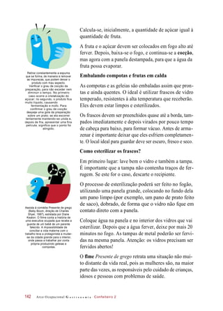 Calcula-se, inicialmente, a quantidade de açúcar igual à
quantidade de fruta.
A fruta e o açúcar devem ser colocados em fogo alto até
ferver. Depois, baixa-se o fogo, e continua-se a cocção,
mas agora com a panela destampada, para que a água da
fruta possa evaporar.
Retirar constantemente a espuma
que se forma, de maneira a remover
as impurezas, que podem deixar o
produto com mau aspecto.
Verificar o grau de cocção da
preparação, para não exceder nem
diminuir o tempo. No primeiro
caso ocorre a cristalização do
açúcar; no segundo, o produto fica
muito líquido, causando
fermentação e mofo. Para
confirmar o grau de cocção
despeje uma gota da preparação
sobre um prato: se ela escorrer
lentamente mantendo-se unida e,
depois de fria, apresentar uma fina
película, significa que o ponto foi
atingido.
Embalando compotas e frutas em calda
As compotas e as geleias são embaladas assim que pron-
tas e ainda quentes. O ideal é utilizar frascos de vidro
temperado, resistentes à alta temperatura que receberão.
Eles devem estar limpos e esterilizados.
Os frascos devem ser preenchidos quase até a borda, tam-
pados imediatamente e depois virados por pouco tempo
de cabeça para baixo, para formar vácuo. Antes de arma-
zenar é importante deixar que eles esfriem completamen-
te. O local ideal para guardar deve ser escuro, fresco e seco.
Como esterilizar os frascos?
Em primeiro lugar: lave bem o vidro e também a tampa.
É importante que a tampa não contenha traços de fer-
rugem. Se este for o caso, descarte o recipiente.
Assista à comédia Presente de grego
(Baby Boom, direção de Charles
Shyer, 1987), estrelada por Diane
Keaton. O filme conta a história de
uma executiva ocupada que recebe a
guarda de um bebê de um parente
falecido. A impossibilidade de
conciliar a vida materna com o
trabalho leva a protagonista a mudar-
-se da cidade grande para o interior,
onde passa a trabalhar por conta
própria produzindo geleias e
compotas.
O processo de esterilização poderá ser feito no fogão,
utilizando uma panela grande, colocando no fundo dela
um pano limpo (por exemplo, um pano de prato feito
de saco), dobrado, de forma que o vidro não fque em
contato direto com a panela.
Coloque água na panela e no interior dos vidros que vai
esterilizar. Depois que a água ferver, deixe por mais 20
minutos no fogo. As tampas de metal poderão ser fervi-
das na mesma panela. Atenção: os vidros precisam ser
fervidos abertos!
O flme Presente de grego retrata uma situação não mui-
to distante da vida real, pois as mulheres são, na maior
parte das vezes, as responsáveis pelo cuidado de crianças,
idosos e pessoas com problemas de saúde.
Arco Ocupacional G a s t r o n o m i a Confeiteiro 2142
 