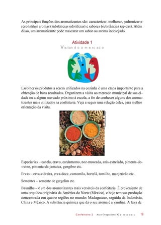 C onf eiteir o 2
As principais funções dos aromatizantes são: caracterizar, melhorar, padronizar e
reconstituir aromas (substâncias odoríferas) e sabores (substâncias sápidas). Além
disso, um aromatizante pode mascarar um sabor ou aroma indesejado.
Atividade 1
Visitan d o o m e rc ad o
Escolher os produtos a serem utilizados na cozinha é uma etapa importante para a
obtenção de bons resultados. Organizem a visita ao mercado municipal de sua ci-
dade ou a algum mercado próximo à escola, a fm de conhecer alguns dos aroma-
tizantes mais utilizados na confeitaria. Veja a seguir uma relação deles, para melhor
orientação da visita.
Especiarias – canela, cravo, cardamomo, noz-moscada, anis-estrelado, pimenta-do-
-reino, pimenta-da-jamaica, gengibre etc.
Ervas – erva-cidreira, erva-doce, camomila, hortelã, tomilho, manjericão etc.
Sementes – semente de gergelim etc.
Baunilha – é um dos aromatizantes mais versáteis da confeitaria. É proveniente de
uma orquídea originária da América do Norte (México), e hoje tem sua produção
concentrada em quatro regiões no mundo: Madagascar, seguida da Indonésia,
China e México. A substância química que dá o seu aroma é a vanilina. A fava de
Arco Ocupacional G a s t r o n o m i a 19
©RobbieEwing/GettyImages
 