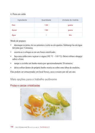 4. Peras em calda
Modo de preparo:
• descasque as peras, tire as sementes e corte-as em quartos. Submergi-las em água
fervente por 5 minutos;
• escorra-as e coloque-as em um frasco esterilizado;
• faça uma calda com o açúcar e a água (102 °C – 110 °C). Deixe esfriar e despeje
sobre a fruta;
• tampe e cozinhe em banho-maria por aproximadamente 20 minutos;
• deixe esfriar dentro do próprio banho-maria ou sobre uma tábua de madeira;
Elas podem ser armazenadas em local fresco, seco e escuro por até um ano.
Mais opções para o trabalho autônomo
Frutas e cascas cristalizadas
Arco Ocupacional G a s t r o n o m i a Confeiteiro 2146
Ingrediente Quantidade Unidade de medida
Pera 1 000 grama
Açúcar 1 000 grama
Água 1 litro
©MichaelRosenfeld/Photographer’sChoice/GettyImages
 
