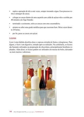 • repita a operação de três a sete vezes, sempre trocando a água. Esse processo re-
tira o amargor da casca;
• coloque as cascas dentro de uma caçarola com calda de açúcar rala e cozinhe por
40 minutos em fogo brando;
• terminado o cozimento, retire as cascas com uma escumadeira;
• arrume-as sobre uma grade metálica para que escorram bem. Deixe secar duran-
te 24 horas;
• por fm, passe as cascas em açúcar.
Licores
Licor é uma bebida alcoólica doce e espessa extraída de frutas e oleaginosas. Para
alguns, o licor é um digestivo, tomado após as refeições. Na confeitaria, os licores
são bastante utilizados na preparação de chocolates, principalmente bombons re-
cheados. Além disso, os licores podem ser utilizados em massas de bolos, deixando-
-as mais macias e saborosas.
Arco Ocupacional G a s t r o n o m i a Confeiteiro 2148
©AllisonAchauer/GettyImages
 
