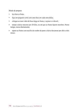 Modo de preparo:
• lave bem as frutas;
• faça um pequeno corte com uma faca em cada uma delas;
• coloque-as num vidro de boca larga as frutas, o açúcar e o álcool;
• tampe e deixe macerar por 20 dias, ou até que as frutas fquem murchas. Nesse
tempo, mexa diariamente;
• separe as frutas com auxílio de coador de pano e deixe descansar por dois a três
meses.
Arco Ocupacional G a s t r o n o m i a Confeiteiro 2150
 