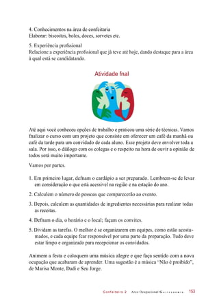 C onf eiteir o 2
4. Conhecimentos na área de confeitaria
Elaborar: biscoitos, bolos, doces, sorvetes etc.
5. Experiência profssional
Relacione a experiência profssional que já teve até hoje, dando destaque para a área
à qual está se candidatando.
Atividade fnal
Até aqui você conheceu opções de trabalho e praticou uma série de técnicas. Vamos
fnalizar o curso com um projeto que consiste em oferecer um café da manhã ou
café da tarde para um convidado de cada aluno. Esse projeto deve envolver toda a
sala. Por isso, o diálogo com os colegas e o respeito na hora de ouvir a opinião de
todos será muito importante.
Vamos por partes.
1. Em primeiro lugar, defnam o cardápio a ser preparado. Lembrem-se de levar
em consideração o que está acessível na região e na estação do ano.
2. Calculem o número de pessoas que comparecerão ao evento.
3. Depois, calculem as quantidades de ingredientes necessárias para realizar todas
as receitas.
4. Defnam o dia, o horário e o local; façam os convites.
5. Dividam as tarefas. O melhor é se organizarem em equipes, como estão acostu-
mados, e cada equipe fcar responsável por uma parte da preparação. Tudo deve
estar limpo e organizado para recepcionar os convidados.
Animem a festa e coloquem uma música alegre e que faça sentido com a nova
ocupação que acabaram de aprender. Uma sugestão é a música “Não é proibido”,
de Marisa Monte, Dadi e Seu Jorge.
Arco Ocupacional G a s t r o n o m i a 153
 