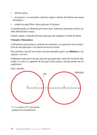 • adicione a gema;
• aos poucos, e se necessário, adicione a água e misture até formar uma massa
homogênea;
• embale em papel-flme e deixe gelar por 30 minutos.
A amêndoa pode ser substituída por frutas secas. Adicionar especiarias confere um
sabor diferenciado à massa.
Calcule sempre o tamanho da massa para que não ultrapasse o limite da fôrma.
Voltando à Matemática
A Matemática está presente no cotidiano da confeitaria e se expressa de várias formas.
Uma de suas aplicações é no cálculo da área do círculo.
Para calcular a área de um círculo, devemos descobrir qual o seu diâmetro e, em
seguida, o seu raio.
O diâmetro nada mais é do que uma reta que passa pelo centro do círculo de lado
a lado. E o raio é o segmento de reta que vai do centro a um dos pontos da cir-
cunferência.
Veja o desenho:
diâmetro
C é o centro e P é um ponto
qualquer da circunferência.
Arco Ocupacional G a s t r o n o m i a Confeiteiro 226
C
P
raio
C
 