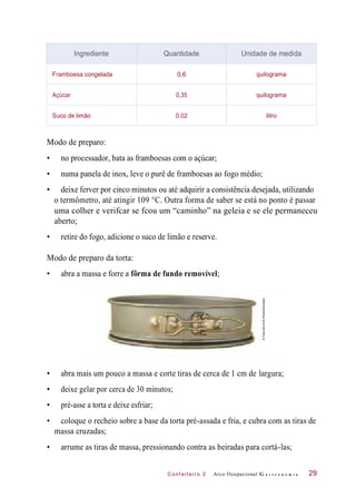 C onf eiteir o 2
Modo de preparo:
• no processador, bata as framboesas com o açúcar;
• numa panela de inox, leve o purê de framboesas ao fogo médio;
• deixe ferver por cinco minutos ou até adquirir a consistência desejada, utilizando
o termômetro, até atingir 109 °C. Outra forma de saber se está no ponto é passar
uma colher e verifcar se fcou um “caminho” na geleia e se ele permaneceu
aberto;
• retire do fogo, adicione o suco de limão e reserve.
Modo de preparo da torta:
• abra a massa e forre a fôrma de fundo removível;
• abra mais um pouco a massa e corte tiras de cerca de 1 cm de largura;
• deixe gelar por cerca de 30 minutos;
• pré-asse a torta e deixe esfriar;
• coloque o recheio sobre a base da torta pré-assada e fria, e cubra com as tiras de
massa cruzadas;
• arrume as tiras de massa, pressionando contra as beiradas para cortá-las;
Arco Ocupacional G a s t r o n o m i a 29
Ingrediente Quantidade Unidade de medida
Framboesa congelada 0,6 quilograma
Açúcar 0,35 quilograma
Suco de limão 0,02 litro
©FoodandDrinkPhotos/Diomedia
 