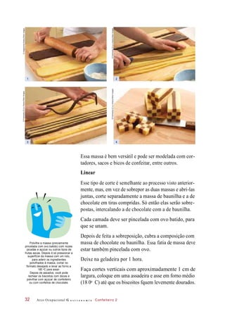 demassa ou baunilha.chocolate Essa
estar também pincelada com ovo.
Essa massa é bem versátil e pode ser modelada com cor-
tadores, sacos e bicos de confeitar, entre outros.
Linear
Esse tipo de corte é semelhante ao processo visto anterior-
mente, mas, em vez de sobrepor as duas massas e abri-las
juntas, corte separadamente a massa de baunilha e a de
chocolate em tiras compridas. Só então elas serão sobre-
postas, intercalando a de chocolate com a de baunilha.
Cada camada deve ser pincelada com ovo batido, para
que se unam.
Depois de feita a sobreposição, cubra a composição com
Polvilhe a massa (previamente
pincelada com ovo batido) com nozes
picadas e açúcar ou outros tipos de
frutas secas. Depois é só pressionar a
superfície da massa com um rolo,
para aderir os ingredientes
polvilhados à massa, cortar no
formato desejado e levar ao forno a
180 C para assar.
Depois de assados, você pode
rechear os biscoitos com doces e
polvilhar com açúcar de confeiteiro
ou com confeitos de chocolate.
fatia de
Deixe na geladeira por 1 hora.
Faça cortes verticais com aproximadamente 1 cm de
largura, coloque em uma assadeira e asse em forno médio
(18 0 C) até que os biscoitos fquem levemente dourados.
Arco Ocupacional G a s t r o n o m i a Confeiteiro 232
massa deve
o
o
1
3
2
4
©Profimedia.CZa.s./Alamy/OtherImages
©Profimedia.CZa.s./Alamy/OtherImages
©Profimedia.CZa.s./Alamy/OtherImages
©Imagebroker/Alamy/OtherImages
 
