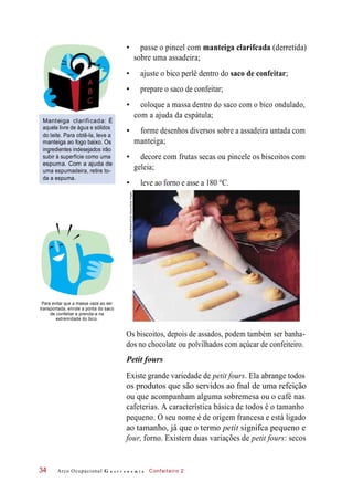 • passe o pincel com manteiga clarifcada (derretida)
sobre uma assadeira;
• ajuste o bico perlê dentro do saco de confeitar;
• prepare o saco de confeitar;
Manteiga clarificada: É
aquela livre de água e sólidos
do leite. Para obtê-la, leve a
manteiga ao fogo baixo. Os
ingredientes indesejados irão
subir à superfície como uma
espuma. Com a ajuda de
uma espumadeira, retire to-
da a espuma.
• coloque a massa dentro do saco com o bico ondulado,
com a ajuda da espátula;
• forme desenhos diversos sobre a assadeira untada com
manteiga;
• decore com frutas secas ou pincele os biscoitos com
geleia;
• leve ao forno e asse a 180 °C.
Para evitar que a massa vaze ao ser
transportada, enrole a ponta do saco
de confeitar e prenda-a na
extremidade do bico.
Os biscoitos, depois de assados, podem também ser banha-
dos no chocolate ou polvilhados com açúcar de confeiteiro.
Petit fours
Existe grande variedade de petit fours. Ela abrange todos
os produtos que são servidos ao fnal de uma refeição
ou que acompanham alguma sobremesa ou o café nas
cafeterias. A característica básica de todos é o tamanho
pequeno. O seu nome é de origem francesa e está ligado
ao tamanho, já que o termo petit signifca pequeno e
four, forno. Existem duas variações de petit fours: secos
Arco Ocupacional G a s t r o n o m i a Confeiteiro 234
©PatriciaBrabant/ColeGroup/GettyImages
 