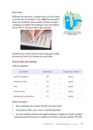 C onf eiteir o 2
Saca-rolhas
Diferente dos anteriores, o preparo desse petit four pede
o uso do saco de confeitar. Use o bico liso ou perlê e
forme tiras compridas numa assadeira forrada com papel--
-manteiga ou untada com manteiga. Asse em tempera-
tura de 180 °C até que a massa fque dourada.
Você também pode usar outros
bicos no saco de confeitar e obter
formatos variados.
Também com o auxílio de uma chaira, logo após a saída
da massa do forno, dê o formato de saca-rolhas.
Outros tipos de massas
Telha de amêndoa
Modo de preparo:
• bata a manteiga com o açúcar até obter um creme claro;
• acrescente as claras, uma a uma, e a farinha peneirada;
• em uma assadeira forrada com papel-manteiga ou tapete de silicone, despeje
pequenas porções de massa e a espalhe, em círculo, com uma espátula. Polvilhe
Arco Ocupacional G a s t r o n o m i a 37
Ingrediente Quantidade Unidade de medida
Açúcar de confeiteiro 160 grama
Amêndoa em lasca 100 grama
Clara 120 grama
Farinha de trigo 140 grama
Manteiga sem sal (derretida) 110 grama
©DeboraFeddersen
 
