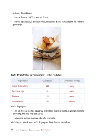 as lascas de amêndoa;
• leve ao forno a 180 °C, e asse até dourar;
• depois de assados, e ainda quentes, modele os discos rapidamente, no formato
que desejar.
Tuiles Dentelle (fala-se “tuil dantéle” – telhas rendadas)
Modo de preparo:
• em um bowl, peneire o açúcar de confeiteiro e junte a manteiga em temperatura
ambiente. Misture com um fouet;
• adicione o suco de laranja e a farinha peneirada.
Modelagem: idêntica ao modo de preparo das telhas de amêndoas.
Arco Ocupacional G a s t r o n o m i a Confeiteiro 238
Ingrediente Quantidade Unidade de medida
Açúcar de confeiteiro 200 grama
Farinha de trigo 55 grama
Manteiga 115 grama
Suco de laranja 95 mililitro
©StockFood/Latinstock
 
