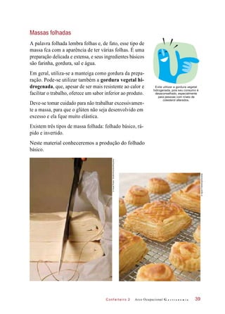 C onf eiteir o 2
Massas folhadas
A palavra folhada lembra folhas e, de fato, esse tipo de
massa fca com a aparência de ter várias folhas. É uma
preparação delicada e extensa, e seus ingredientes básicos
são farinha, gordura, sal e água.
Em geral, utiliza-se a manteiga como gordura da prepa-
ração. Pode-se utilizar também a gordura vegetal hi-
drogenada, que, apesar de ser mais resistente ao calor e
facilitar o trabalho, oferece um sabor inferior ao produto.
Deve-se tomar cuidado para não trabalhar excessivamen-
te a massa, para que o glúten não seja desenvolvido em
excesso e ela fque muito elástica.
Evite utilizar a gordura vegetal
hidrogenada, pois seu consumo é
desaconselhado, especialmente
para pessoas com níveis de
colesterol alterados.
Existem três tipos de massa folhada: folhado básico, rá-
pido e invertido.
Neste material conheceremos a produção do folhado
básico.
Arco Ocupacional G a s t r o n o m i a 39
©VisualPhotos-Sheffer/Stockfood/Keystone
©IngramPublishing/Diomedia
 