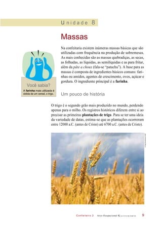 C onf eiteir o 2
u n i d a d e 8
Massas
Você sabia?
Na confeitaria existem inúmeras massas básicas que são
utilizadas com frequência na produção de sobremesas.
As mais conhecidas são as massas quebradiças, as secas,
as folhadas, as líquidas, as semilíquidas e as para fritar,
além da pâte a choux (fala-se “patachu”). A base para as
massas é composta de ingredientes básicos comuns: fari-
nhas ou amidos, agentes de crescimento, ovos, açúcar e
gordura. O ingrediente principal é a farinha.
A farinha mais utilizada é
obtida de um cereal, o trigo. Um pouco de história
O trigo é o segundo grão mais produzido no mundo, perdendo
apenas para o milho. Os registros históricos diferem entre si ao
precisar as primeiras plantações de trigo. Para se ter uma ideia
da variedade de datas, estima-se que as plantações ocorreram
entre 12000 a.C. (antes de Cristo) até 6700 a.C. (antes de Cristo).
Arco Ocupacional G a s t r o n o m i a 9
©OlegDoroshenko/123RF
 
