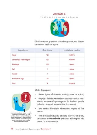 Atividade 6
Pr ati c an d o a ma ssa d e bo m ba
Dividam-se em grupos de cinco integrantes para desen-
volverem a receita a seguir.
Modo de preparo:
• ferva a água e o leite com a manteiga, o sal e o açúcar;
• despeje a farinha peneirada de uma vez e mexa, cozi-
nhando a massa até que desgrude do fundo da panela
(o fundo começará a caramelizar levemente);
A consistência dessa massa é a parte
mais difícil do processo. Na aula
prática, observe bem as indicações
dadas pelo monitor e faça um resumo
em seu caderno. Essas informações
serão úteis quando você precisar
fazer novamente a massa.
• leve a massa à batedeira e bata com a raquete até fcar
morna;
• com a batedeira ligada, adicione os ovos, um a um,
verifcando a consistência após cada adição para não
passar do ponto correto.
Arco Ocupacional G a s t r o n o m i a Confeiteiro 246
Ingrediente Quantidade Unidade de medida
Água 125 mililitro
Leite longa vida integral 125 mililitro
Manteiga 100 grama
Sal 1 pitada
Açúcar 1 pitada
Farinha de trigo 110 grama
Ovo 4 unidade
 