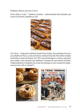 C onf eiteir o 2
Produções clássicas com pâte à choux:
Éclairs (fala-se “eclér” – bombas) e carolinas – tradicionalmente são recheadas com
creme de chocolate, baunilha ou café.
Paris-Brest – criado pelo confeiteiro francês Pierre Gateau. Sua confeitaria fcava em
um subúrbio de Paris, na rota da famosa corrida de bicicleta Paris-Brest (cidade
localizada no norte da França). Em 1891, para homenagear a corrida e aumentar
suas vendas, criou um doce que lembrava o formato de uma roda de bicicleta.
Tradicionalmente é recheado com creme de manteiga ou com crocante de oleagi-
nosas (praliné, fala-se “pralinê”).
Arco Ocupacional G a s t r o n o m i a 47
©EricFutran-Chefshots/GettyImages
©LuluDurandPhotography/GettyImages
©Leemage/UniversalImagesGroup/GettyImages
 
