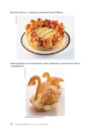 Bolo Saint-Honoré – criado pelo confeiteiro Marcel Chiboust.
Outras produções com a mesma massa: cisnes, profteroles e croquembouche (fala-se
“crócambuche”):
Cisnes (éclairs em formato de cisne).
Arco Ocupacional G a s t r o n o m i a Confeiteiro 248
©DaveKing/GettyImages
©IngramPublishing/Diomedia
 