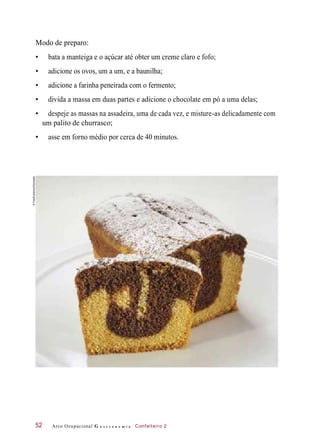 Modo de preparo:
• bata a manteiga e o açúcar até obter um creme claro e fofo;
• adicione os ovos, um a um, e a baunilha;
• adicione a farinha peneirada com o fermento;
• divida a massa em duas partes e adicione o chocolate em pó a uma delas;
• despeje as massas na assadeira, uma de cada vez, e misture-as delicadamente com
um palito de churrasco;
• asse em forno médio por cerca de 40 minutos.
Arco Ocupacional G a s t r o n o m i a Confeiteiro 252
©FoodCollection/Diomedia
 