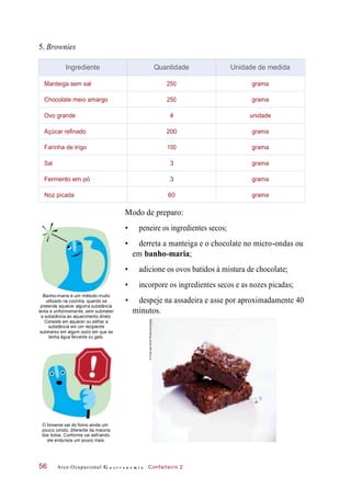 5. Brownies
Modo de preparo:
• peneire os ingredientes secos;
• derreta a manteiga e o chocolate no micro-ondas ou
em banho-maria;
• adicione os ovos batidos à mistura de chocolate;
• incorpore os ingredientes secos e as nozes picadas;
Banho-maria é um método muito
utilizado na cozinha, quando se
pretende aquecer alguma substância
lenta e uniformemente, sem submeter
a substância ao aquecimento direto.
Consiste em aquecer ou esfriar a
substância em um recipiente
submerso em algum outro em que se
tenha água fervente ou gelo.
• despeje na assadeira e asse por aproximadamente 40
minutos.
O brownie sai do forno ainda um
pouco úmido, diferente da maioria
dos bolos. Conforme vai esfriando,
ele endurece um pouco mais.
Arco Ocupacional G a s t r o n o m i a Confeiteiro 256
Ingrediente Quantidade Unidade de medida
Manteiga sem sal 250 grama
Chocolate meio amargo 250 grama
Ovo grande 4 unidade
Açúcar refinado 200 grama
Farinha de trigo 100 grama
Sal 3 grama
Fermento em pó 3 grama
Noz picada 60 grama
©FoodandDrinkPhotos/Diomedia
 