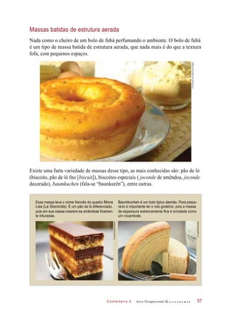 C onf eiteir o 2
Massas batidas de estrutura aerada
Nada como o cheiro de um bolo de fubá perfumando o ambiente. O bolo de fubá
é um tipo de massa batida de estrutura aerada, que nada mais é do que a textura
fofa, com pequenos espaços.
Existe uma farta variedade de massas desse tipo, as mais conhecidas são: pão de ló
(biscoito, pão de ló fno [biscuit]), biscoitos especiais ( joconde de amêndoa, joconde
decorado), baumkuchen (fala-se “baunkurên”), entre outras.
Essa massa leva o nome francês do quadro Mona
Lisa (La Gioconda). É um pão de ló diferenciado,
pois em sua massa inserem-se amêndoas finamen-
te trituradas.
Baumkuchen é um bolo típico alemão. Para prepa-
rá-lo é importante ter o rolo giratório, pois a massa
de espessura extremamente fina é enrolada como
um rocambole.
Arco Ocupacional G a s t r o n o m i a 57
©FernandoFavoretto/CriarImagem
©StockFood/Latinstock
©LushPix/Diomedia
 
