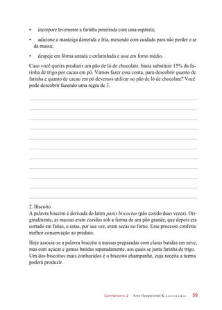 C onf eiteir o 2
• incorpore levemente a farinha peneirada com uma espátula;
• adicione a manteiga derretida e fria, mexendo com cuidado para não perder o ar
da massa;
• despeje em fôrma untada e enfarinhada e asse em forno médio.
Caso você queira produzir um pão de ló de chocolate, basta substituir 15% da fa-
rinha de trigo por cacau em pó. Vamos fazer essa conta, para descobrir quanto de
farinha e quanto de cacau em pó devemos utilizar no pão de ló de chocolate? Você
pode descobrir fazendo uma regra de 3.
2. Biscoito
A palavra biscoito é derivada do latim panis biscoctus (pão cozido duas vezes). Ori-
ginalmente, as massas eram cozidas sob a forma de um pão grande, que depois era
cortado em fatias, e estas, por sua vez, eram secas no forno. Esse processo conferia
melhor conservação ao produto.
Hoje associa-se a palavra biscoito a massas preparadas com claras batidas em neve,
mas com açúcar e gemas batidas separadamente, aos quais se junta farinha de trigo.
Um dos biscoitos mais conhecidos é o biscoito champanhe, cuja receita a turma
poderá produzir.
Arco Ocupacional G a s t r o n o m i a 59
 