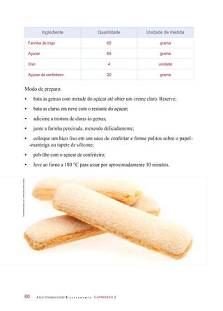 Modo de preparo:
• bata as gemas com metade do açúcar até obter um creme claro. Reserve;
• bata as claras em neve com o restante do açúcar;
• adicione a mistura de claras às gemas;
• junte a farinha peneirada, mexendo delicadamente;
• coloque um bico liso em um saco de confeitar e forme palitos sobre o papel-
-manteiga ou tapete de silicone;
• polvilhe com o açúcar de confeiteiro;
• leve ao forno a 180 °C para assar por aproximadamente 10 minutos.
Arco Ocupacional G a s t r o n o m i a Confeiteiro 260
Ingrediente Quantidade Unidade de medida
Farinha de trigo 65 grama
Açúcar 65 grama
Ovo 4 unidade
Açúcar de confeiteiro 20 grama
©mediablitzimages(uk)Limited/Alamy/OtherImages
 