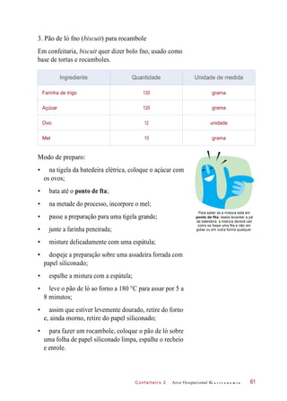 C onf eiteir o 2
3. Pão de ló fno (biscuit) para rocambole
Em confeitaria, biscuit quer dizer bolo fno, usado como
base de tortas e rocamboles.
Modo de preparo:
• na tigela da batedeira elétrica, coloque o açúcar com
os ovos;
• bata até o ponto de fta;
• na metade do processo, incorpore o mel;
• passe a preparação para uma tigela grande;
• junte a farinha peneirada;
Para saber se a mistura está em
ponto de fita, basta levantar a pá
da batedeira: a mistura deverá cair
como se fosse uma fita e não em
gotas ou em outra forma qualquer.
• misture delicadamente com uma espátula;
• despeje a preparação sobre uma assadeira forrada com
papel siliconado;
• espalhe a mistura com a espátula;
• leve o pão de ló ao forno a 180 °C para assar por 5 a
8 minutos;
• assim que estiver levemente dourado, retire do forno
e, ainda morno, retire do papel siliconado;
• para fazer um rocambole, coloque o pão de ló sobre
uma folha de papel siliconado limpa, espalhe o recheio
e enrole.
Arco Ocupacional G a s t r o n o m i a 61
Ingrediente Quantidade Unidade de medida
Farinha de trigo 120 grama
Açúcar 120 grama
Ovo 12 unidade
Mel 10 grama
 