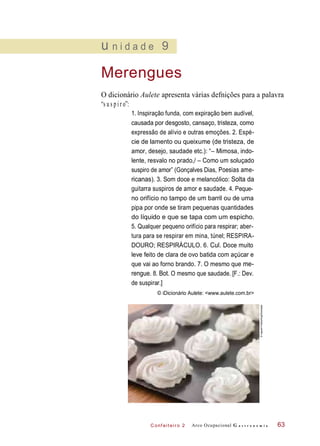 C onf eiteir o 2
u n i d a d e 9
Merengues
O dicionário Aulete apresenta várias defnições para a palavra
“s u s p i r o”:
1. Inspiração funda, com expiração bem audível,
causada por desgosto, cansaço, tristeza, como
expressão de alívio e outras emoções. 2. Espé-
cie de lamento ou queixume (de tristeza, de
amor, desejo, saudade etc.): “– Mimosa, indo-
lente, resvalo no prado,/ – Como um soluçado
suspiro de amor” (Gonçalves Dias, Poesias ame-
ricanas). 3. Som doce e melancólico: Solta da
guitarra suspiros de amor e saudade. 4. Peque-
no orifício no tampo de um barril ou de uma
pipa por onde se tiram pequenas quantidades
do líquido e que se tapa com um espicho.
5. Qualquer pequeno orifício para respirar; aber-
tura para se respirar em mina, túnel; RESPIRA-
DOURO; RESPIRÁCULO. 6. Cul. Doce muito
leve feito de clara de ovo batida com açúcar e
que vai ao forno brando. 7. O mesmo que me-
rengue. 8. Bot. O mesmo que saudade. [F.: Dev.
de suspirar.]
© iDicionário Aulete: <www.aulete.com.br>
Arco Ocupacional G a s t r o n o m i a 63
©IngramPublishing/Diomedia
 