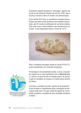 O primeiro registro da palavra “merengue” aparece em
um livro de culinária francês do ano de 1692, mas a
receita já circulava antes de receber essa denominação.
Já no século XVI (16), os cozinheiros europeus desco-
briram que bater claras produzia uma espuma interes-
sante, que foi usada na elaboração de um prato simples,
feito com creme e claras batidas e que não precisava ser
cozido. A essa preparação deram o nome de “neve”.
Mas o verdadeiro merengue surgiu no século XVII (17),
sendo aromatizado com sementes de papoula.
O merengue é uma preparação aerada, ou seja, com gran-
des espaços de ar, cujos ingredientes são as claras de ovos
e o açúcar, os quais devem ser batidos juntos, de manei-
ra que se incorpore ar à massa e se forme picos macios
ou frmes.
Uma gota de gema que caia na clara
pode comprometer a formação de
neve. Portanto, muito cuidado no
momento de separá-las!
Você deve se lembrar do tema “agentes de crescimento”.
O ato de bater os ingredientes para a produção do me-
rengue nada mais é do que a ação do agente de cresci-
mento mecânico, resultado de uma atividade mecânica
(o bater).
Arco Ocupacional G a s t r o n o m i a Confeiteiro 264
©AmotzAlbert/123RF
 
