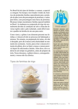 C onf eiteir o 2
No Brasil há três tipos de farinhas: a comum, a especial
e a integral. Na Europa e nos Estados Unidos da Amé-
rica são produzidas farinhas especialmente para a produ-
ção de pães (com alta porcentagem de proteínas), e outras
para bolos, com porcentagem mais baixa de proteínas.
Há pouco tempo encontramos farinha especial também
no Brasil. As mudanças na composição do trigo são nor-
malmente devidas às condições de solo e clima das di-
versas regiões onde o grão é plantado, sendo difícil man-
ter o padrão da farinha de um ano para outro.
Como vimos, o glúten é um elemento presente nas fa-
rinhas e é desenvolvido no processo de hidratação e
mistura. No entanto, na preparação de tortas, ele não
é desejado, pois dá à massa certa elasticidade no mo-
mento do cozimento. Assim, para evitar o desenvolvi-
mento do glúten, deve-se bater a massa o menos possí-
vel depois de adicionada a farinha. Além disso, deve-se
deixá-la um tempo na geladeira, antes do preparo da
torta. Nesse descanso, o glúten relaxa e, consequente-
mente, a massa não fca elástica.
Tipos de farinhas de trigo
Você sabia?
Existem pessoas com
alergia ao glúten. Essa
alergia é conhecida como
doença celíaca. Segundo
a Associação de Celíacos
do Brasil (Acelbra), a doen-
ça atinge, só no Estado de
São Paulo, cerca de 30%
da população.
Quem tem essa doença
não pode consumir ne-
nhum produto que con-
tenha glúten.
As manifestações da doen-
ça estão relacionadas ao
surgimento de pequenas
rugosidades no intestino
delgado, fator que preju-
dica a absorção dos nu-
trientes e causa diarreia
crônica, desnutrição com
déficit de crescimento,
anemia não curável, ema-
grecimento e falta de
apetite, vômitos, dor e
inchaço abdominal e ou-
tros sintomas.
A indústria alimentícia
vem gradativamente se
adequando e desenvol-
vendo produtos específi-
cos para celíacos.
Saiba mais sobre a doença
celíaca no site da Acelbra.
Disponível em: <http://
www.acelbra.org.br>.
Acesso em: 14 maio 2012.
Arco Ocupacional G a s t r o n o m i a 11
©MeikeBergmann/GettyImages
 