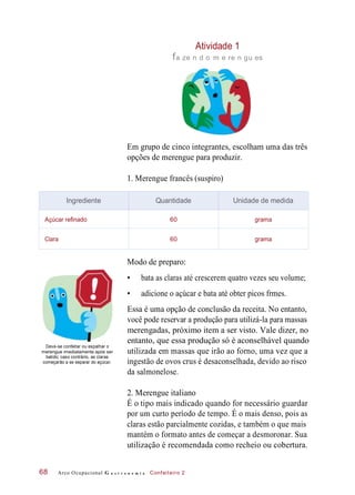 Atividade 1
fa ze n d o m e re n gu es
Em grupo de cinco integrantes, escolham uma das três
opções de merengue para produzir.
1. Merengue francês (suspiro)
Modo de preparo:
• bata as claras até crescerem quatro vezes seu volume;
• adicione o açúcar e bata até obter picos frmes.
Deve-se confeitar ou espalhar o
merengue imediatamente após ser
batido; caso contrário, as claras
começarão a se separar do açúcar.
Essa é uma opção de conclusão da receita. No entanto,
você pode reservar a produção para utilizá-la para massas
merengadas, próximo item a ser visto. Vale dizer, no
entanto, que essa produção só é aconselhável quando
utilizada em massas que irão ao forno, uma vez que a
ingestão de ovos crus é desaconselhada, devido ao risco
da salmonelose.
2. Merengue italiano
É o tipo mais indicado quando for necessário guardar
por um curto período de tempo. É o mais denso, pois as
claras estão parcialmente cozidas, e também o que mais
mantém o formato antes de começar a desmoronar. Sua
utilização é recomendada como recheio ou cobertura.
Arco Ocupacional G a s t r o n o m i a Confeiteiro 268
Ingrediente Quantidade Unidade de medida
Açúcar refinado 60 grama
Clara 60 grama
 