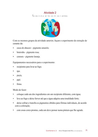 C onf eiteir o 2
Atividade 2
fa ze n d o ar te co m co r antes
Com os mesmos grupos da atividade anterior, façam o experimento de extração de
corante da:
• casca de abacaxi – pigmento amarelo;
• beterraba – pigmento rosa;
• cenoura – pigmento laranja.
Equipamentos necessários para o experimento:
• recipientes para levar ao fogo;
• água;
• pincéis;
• papel;
• fôrmas.
Modo de fazer:
• coloque cada um dos ingredientes em um recipiente diferente, com água;
• leve ao fogo e deixe ferver até que a água adquira uma tonalidade forte;
• deixe esfriar e transfra os pigmentos obtidos para fôrmas individuais, de acordo
com a coloração;
• com essas cores prontas, cada um deve pensar numa pintura que lhe agrade.
Arco Ocupacional G a s t r o n o m i a 71
 