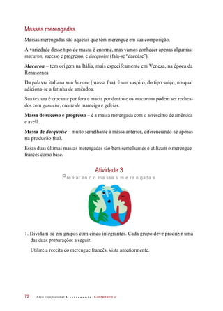 Massas merengadas
Massas merengadas são aquelas que têm merengue em sua composição.
A variedade desse tipo de massa é enorme, mas vamos conhecer apenas algumas:
macaron, sucesso e progresso, e dacquoise (fala-se “dacoáse”).
Macaron – tem origem na Itália, mais especifcamente em Veneza, na época da
Renascença.
Da palavra italiana macharone (massa fna), é um suspiro, do tipo suíço, no qual
adiciona-se a farinha de amêndoa.
Sua textura é crocante por fora e macia por dentro e os macarons podem ser rechea-
dos com ganache, creme de manteiga e geleias.
Massa de sucesso e progresso – é a massa merengada com o acréscimo de amêndoa
e avelã.
Massa de dacquoise – muito semelhante à massa anterior, diferenciando-se apenas
na produção fnal.
Essas duas últimas massas merengadas são bem semelhantes e utilizam o merengue
francês como base.
Atividade 3
Pre Par an d o ma ssa s m e re n gada s
1. Dividam-se em grupos com cinco integrantes. Cada grupo deve produzir uma
das duas preparações a seguir.
Utilize a receita do merengue francês, vista anteriormente.
Arco Ocupacional G a s t r o n o m i a Confeiteiro 272
 