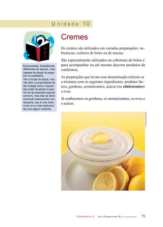C onf eiteir o 2
u n i d a d e 10
Cremes
Os cremes são utilizados em variadas preparações: so-
bremesas, recheios de bolos ou de massas.
Edulcorantes: Substâncias
diferentes do açúcar, mas
capazes de adoçar os prepa-
ros na confeitaria.
Têm a função de adoçar, mas
não têm a propriedade de
dar energia como o açúcar.
Seu poder de adoçar é supe-
rior ao da sacarose (açúcar
comum), mas não se deve
confundir edulcorante com
adoçante, que é uma mistu-
ra de um ou mais edulcoran-
tes com algum nutriente.
São especialmente utilizados na cobertura de bolos e
para acompanhar ou até mesmo decorar produtos de
confeitaria.
As preparações que levam essa denominação referem-se
a misturas com os seguintes ingredientes: produtos lác-
teos, gorduras, aromatizantes, açúcar (ou edulcorantes)
e ovos.
Já conhecemos as gorduras, os aromatizantes, os ovos e
o açúcar.
Arco Ocupacional G a s t r o n o m i a 75
©FoodCollection/Diomedia
 