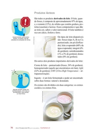 disponíveis
Produtos lácteos
São todos os produtos derivados do leite. O leite, quan-
do fresco, é composto de aproximadamente 87% de água,
e, o restante (13%), de sólidos que contêm gordura, pro-
teína (caseína) e lactose. Esses componentes é que dão
ao leite cor, sabor e valor nutricional. O leite também é
rico em cálcio, fósforo e ferro.
Queijos também são produtos
lácteos, no entanto, não são
utilizados em produções de cremes.
Os tipos
são: fresco (tipo A, B ou C);
pasteurizado; em pó (liofliza-
do); leite evaporado (60% da
água evaporada); integral (4%
de gordura); semidesnatados
(1% a 2% de gordura); desna-
tados (0% de gordura).
Há outros dois produtos importantes derivados do leite:
Creme de leite – pasteurizado (fresco, 36% de gordura);
homogeneizado (aquele que encontramos em lata); light
(22% de gordura); UHT (Ultra High Temperature – ul-
trapasteurização).
Iogurte – é um leite fermentado e pode ser encontrado
sobre duas formas: natural e desnatado.
Iogurtes também podem ser
semidesnatados, com frutas ou
aromatizantes, mais líquidos
ou mais firmes.
Os cremes são divididos em duas categorias: os cremes
cozidos e os cremes frios.
Arco Ocupacional G a s t r o n o m i a Confeiteiro 276
de leite
©ULTRA.F/GettyImages
©FoodandDrinkPhotos/Diomedia
 