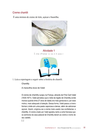 C onf eiteir o 2
Creme chantili
É uma mistura de creme de leite, açúcar e baunilha.
Atividade 1
i nte rPretar e co n h ece r
1. Leia a reportagem a seguir sobre a história do chantili.
Chantilly
A maravilha doce de Vatel
O creme de chantilly surgiu na França, através de Fritz Carl Vatel
(1635-1671). Vatel percebeu que o leite da região de Chantilly (onde
morava quando tinha 27 anos de idade) era mais gorduroso e, por esse
motivo, mais adequado à bateção. Dessa forma, Vatel passou a trans-
formar o leite em uma pasta vaporosa e densa, além de adicionar
açúcar. Assim, originou-se o creme mais usado nas confeitarias: o
chantilly. O creme criado por Vatel agradou tanto a corte francesa que
os senhores da casa palacial de Chantilly deram ao creme o nome de
seu castelo.
Arco Ocupacional G a s t r o n o m i a 81
[...]
©ArtofFood/Alamy/OtherImages
 