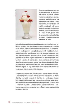 O creme vegetal surgiu como um
produto alternativo ao creme de
leite natural (que é um produto
inteiramente de origem animal,
composto exclusivamente da
gordura retirada do leite). O cre-
me natural, apesar de ser um
produto considerado nobre, vem
perdendo mercado principalmen-
te devido à sua baixa durabilida-
de e custo elevado, pois se trata
de um produto muito difícil de
se usar ‒ principalmente nas
coberturas de bolos.
Aproveitando essas brechas deixadas pelo creme animal, o creme ve-
getal foi cada vez mais conquistando o mercado e ganhando a confian-
ça até mesmo dos mais famosos mestres da cozinha e da confeitaria.
A composição permitiu a criação de um produto mais barato, mais
resistente ao calor, que não solta soro, não amarela, que possui uma
vida útil muito maior e um ótimo sabor. No início havia um certo
preconceito ao creme vegetal, decorrente do fato das pessoas con-
fundirem esse tipo de creme com o glacê produzido com banha ou
posteriormente com gordura vegetal, que não se colocava leite. Esse
tipo de produto era resistente ao calor, mas com sabor muito ruim.
O creme vegetal de hoje, da maneira como é produzido, tornou-se
um produto econômico e muito saboroso.
É necessário o mínimo de 35% de gordura para se obter o chantilly.
A receita original leva açúcar. Por isso, o creme adoçado não se chama
chantilly, mas batido em ponto de chantilly. Já a combinação clássica
com morango foi inventada pelo marquês Luis de Cussy, responsável
pelo cardápio de morangos de Napoleão Bonaparte. Em 1819, ele criou
– por ordem do patrão – uma sobremesa que deveria lembrar o san-
gue de seus homens em guerra com a Espanha e a paz que todos
esperavam alcançar.
Arco Ocupacional G a s t r o n o m i a Confeiteiro 282
©VStock/Alamy/OtherImages
 