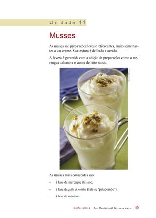 C onf eiteir o 2
u n i d a d e 11
Musses
As musses são preparações leves e refrescantes, muito semelhan-
tes a um creme. Sua textura é delicada e aerada.
A leveza é garantida com a adição de preparações como o me-
rengue italiano e o creme de leite batido.
As musses mais conhecidas são:
• à base de merengue italiano;
• à base de pâte à bombe (fala-se “patabombe”);
• à base de zabaione.
Arco Ocupacional G a s t r o n o m i a 85
©StockfoodLBRF/Easypix
 